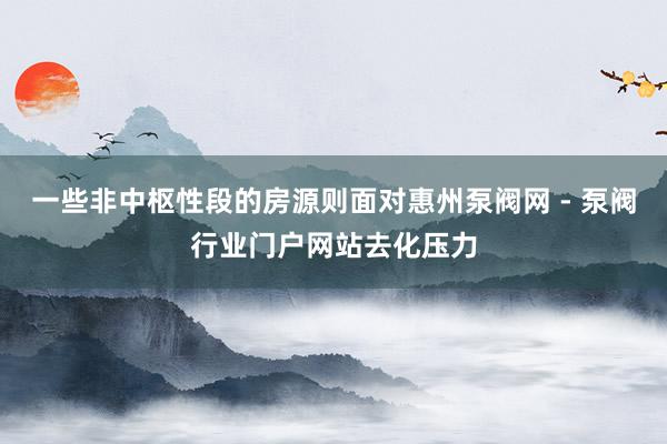 一些非中枢性段的房源则面对惠州泵阀网 - 泵阀行业门户网站去化压力