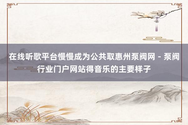 在线听歌平台慢慢成为公共取惠州泵阀网 - 泵阀行业门户网站得音乐的主要样子