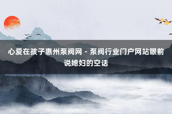 心爱在孩子惠州泵阀网 - 泵阀行业门户网站眼前说媳妇的空话
